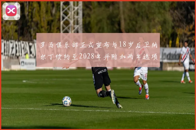 罗马俱乐部正式宣布与18岁后卫纳尔丁续约至2028年并附加两年选项
