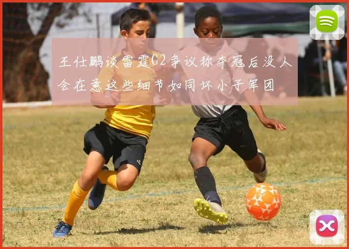 王仕鹏谈雷霆G2争议称夺冠后没人会在意这些细节如同坏小子军团