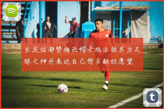 长友佑都赞梅西帽子戏法称其为足球之神并表达自己想贡献的愿望