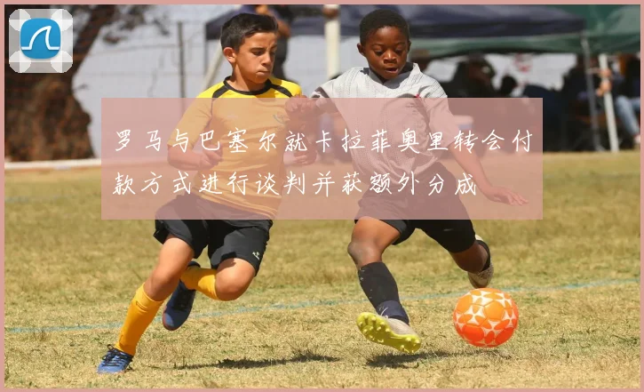 罗马与巴塞尔就卡拉菲奥里转会付款方式进行谈判并获额外分成