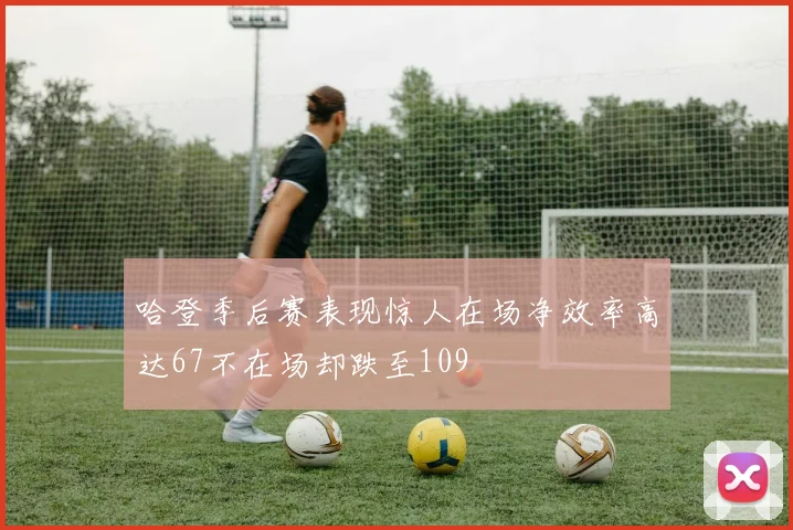 哈登季后赛表现惊人在场净效率高达67不在场却跌至109
