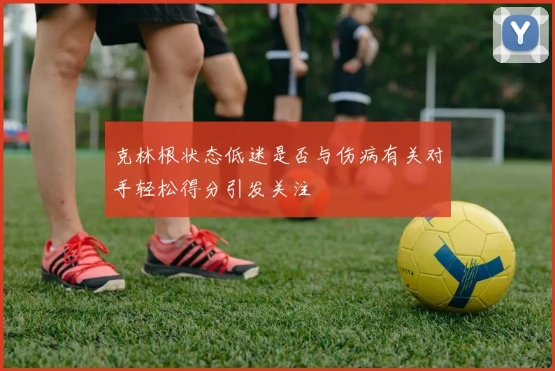 克林根状态低迷是否与伤病有关对手轻松得分引发关注