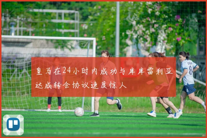 皇马在24小时内成功与库库雷利亚达成转会协议速度惊人