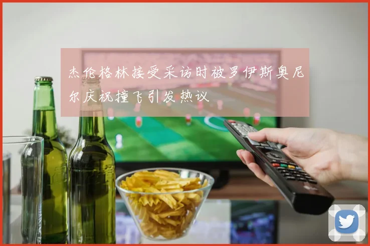 杰伦格林接受采访时被罗伊斯奥尼尔庆祝撞飞引发热议
