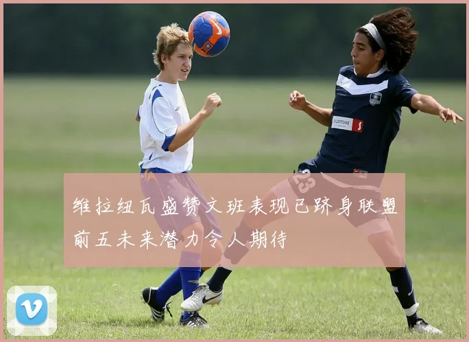 维拉纽瓦盛赞文班表现已跻身联盟前五未来潜力令人期待