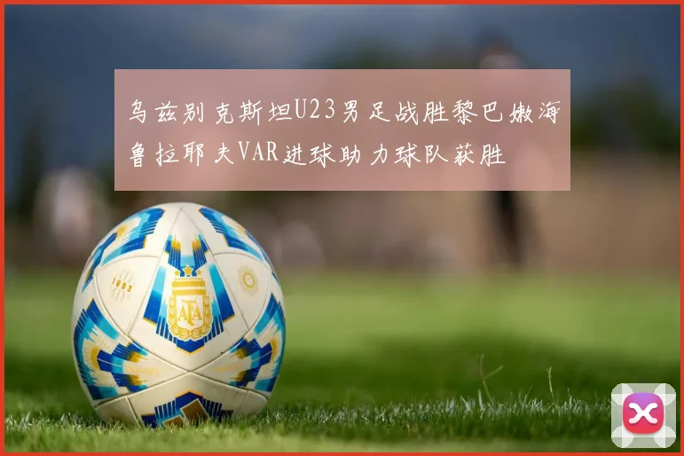 乌兹别克斯坦U23男足战胜黎巴嫩海鲁拉耶夫VAR进球助力球队获胜
