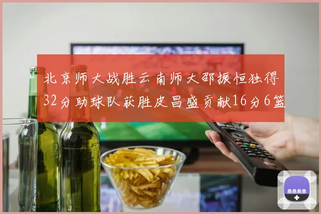北京师大战胜云南师大邵振恒独得32分助球队获胜皮昌盛贡献16分6篮板5助攻
