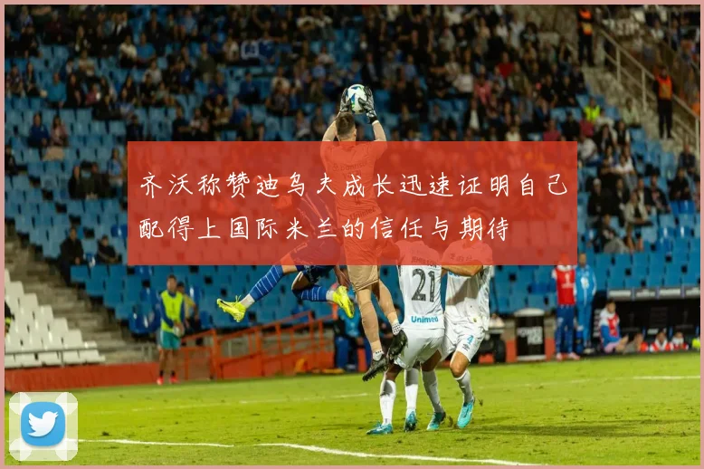齐沃称赞迪乌夫成长迅速证明自己配得上国际米兰的信任与期待