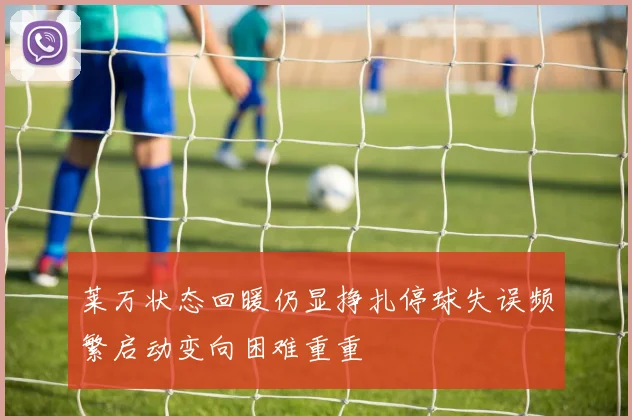 莱万状态回暖仍显挣扎停球失误频繁启动变向困难重重