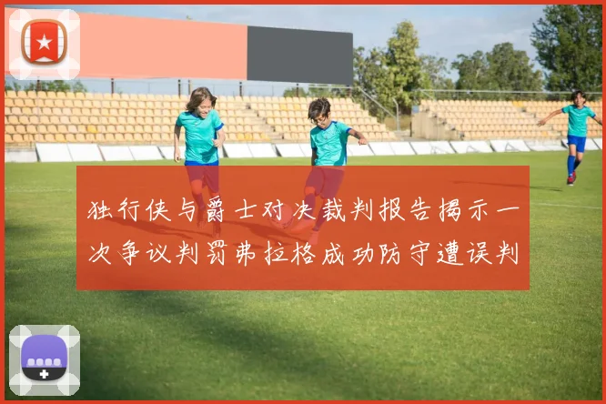 独行侠与爵士对决裁判报告揭示一次争议判罚弗拉格成功防守遭误判