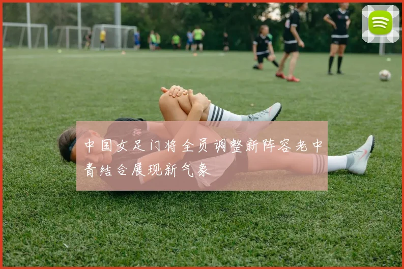 中国女足门将全员调整新阵容老中青结合展现新气象