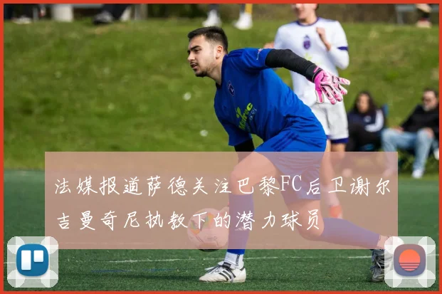 法媒报道萨德关注巴黎FC后卫谢尔吉曼奇尼执教下的潜力球员