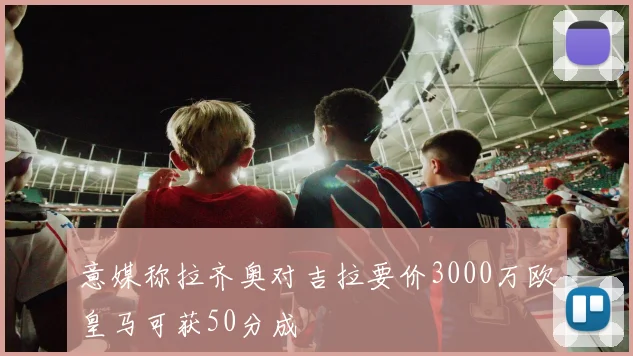 意媒称拉齐奥对吉拉要价3000万欧皇马可获50分成