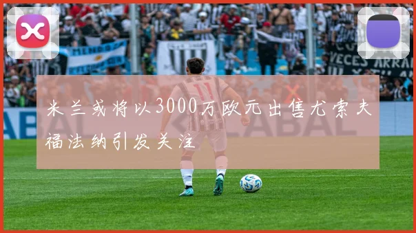 米兰或将以3000万欧元出售尤索夫福法纳引发关注