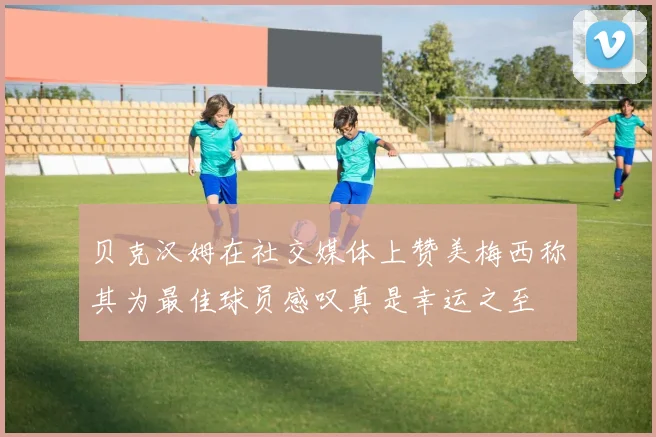 贝克汉姆在社交媒体上赞美梅西称其为最佳球员感叹真是幸运之至