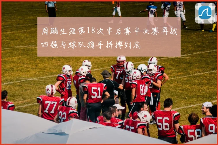 周鹏生涯第18次季后赛半决赛再战四强与球队携手拼搏到底