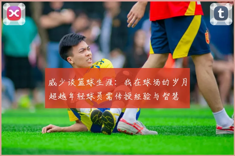 威少谈篮球生涯：我在球场的岁月超越年轻球员需传授经验与智慧